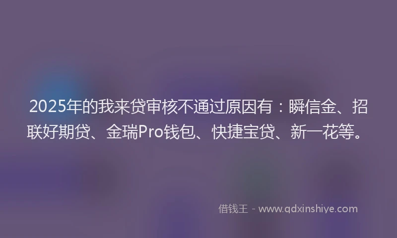 2025年的我来贷审核不通过原因有：瞬信金、招联好期贷、金瑞Pro钱包、快捷宝贷、新一花等。