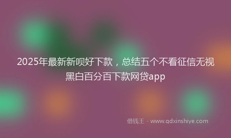 2025年最新新呗好下款，总结五个不看征信无视黑白百分百下款网贷app