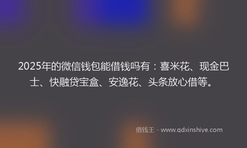 2025年的微信钱包能借钱吗有：喜米花、现金巴士、快融贷宝盒、安逸花、头条放心借等。