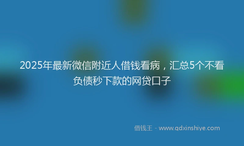 2025年最新微信附近人借钱看病，汇总5个不看负债秒下款的网贷口子