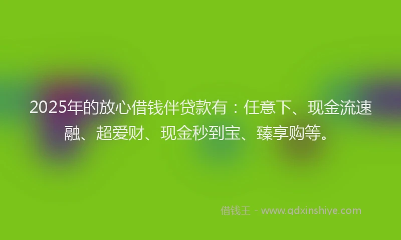 2025年的放心借钱伴贷款有：任意下、现金流速融、超爱财、现金秒到宝、臻享购等。