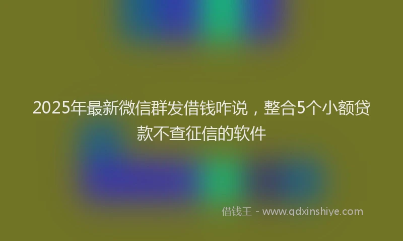 2025年最新微信群发借钱咋说，整合5个小额贷款不查征信的软件