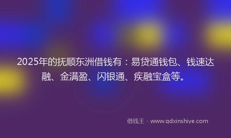 2025年的抚顺东洲借钱有：易贷通钱包、钱速达融、金满盈、闪银通、疾融宝盒等。