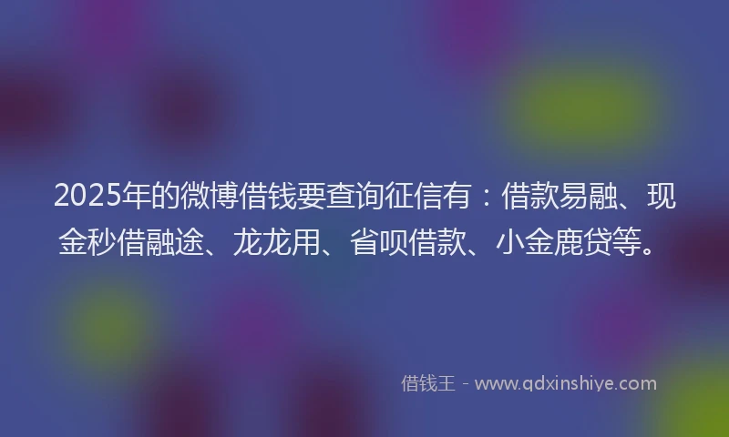 2025年的微博借钱要查询征信有：借款易融、现金秒借融途、龙龙用、省呗借款、小金鹿贷等。