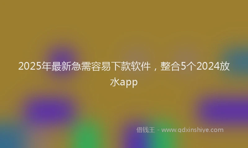 2025年最新急需容易下款软件，整合5个2024放水app