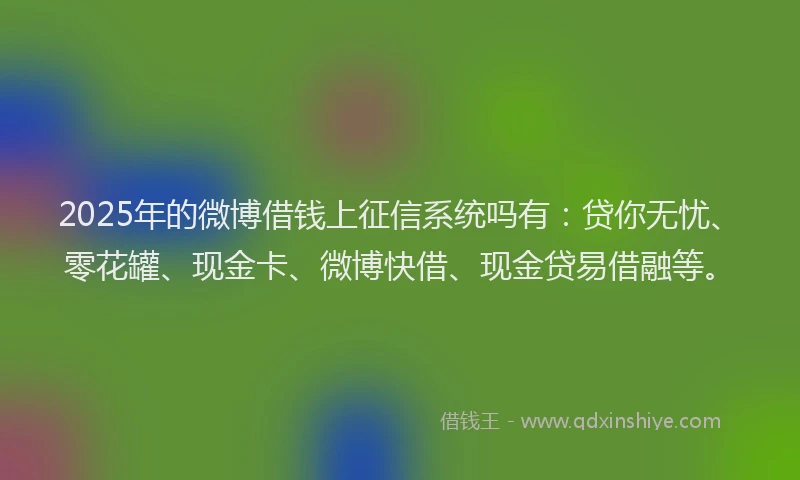 2025年的微博借钱上征信系统吗有：贷你无忧、零花罐、现金卡、微博快借、现金贷易借融等。