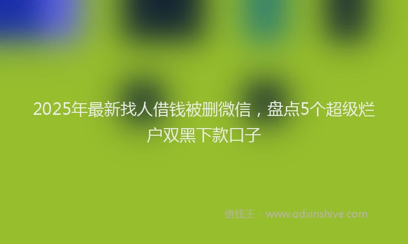 2025年最新找人借钱被删微信，盘点5个超级烂户双黑下款口子