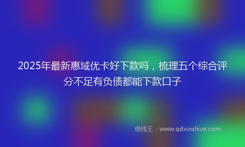 2025年最新惠域优卡好下款吗，梳理五个综合评分不足有负债都能下款口子