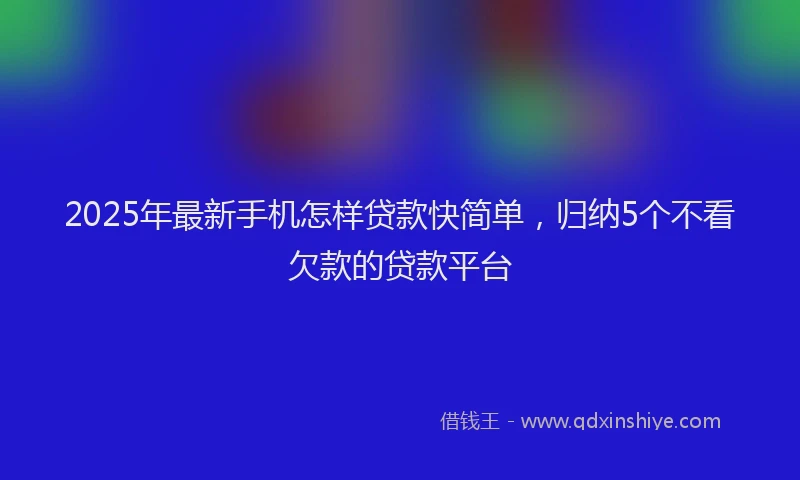 2025年最新手机怎样贷款快简单，归纳5个不看欠款的贷款平台