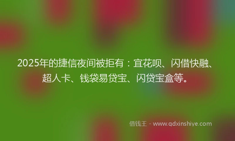2025年的捷信夜间被拒有：宜花呗、闪借快融、超人卡、钱袋易贷宝、闪贷宝盒等。