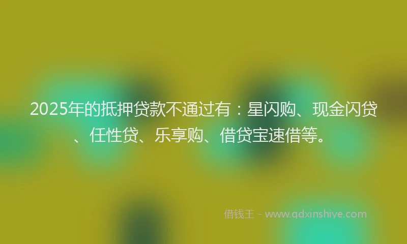 2025年的抵押贷款不通过有：星闪购、现金闪贷、任性贷、乐享购、借贷宝速借等。