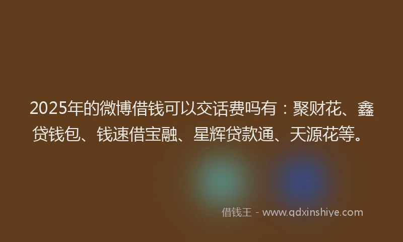 2025年的微博借钱可以交话费吗有：聚财花、鑫贷钱包、钱速借宝融、星辉贷款通、天源花等。