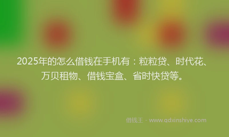 2025年的怎么借钱在手机有：粒粒贷、时代花、万贝租物、借钱宝盒、省时快贷等。