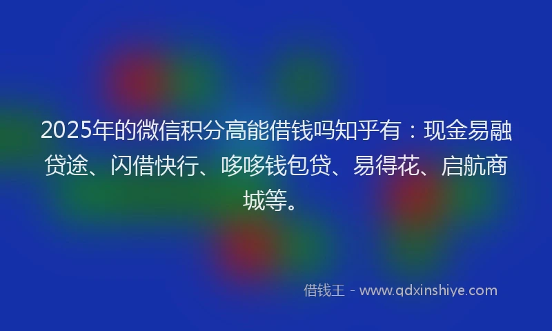 2025年的微信积分高能借钱吗知乎有：现金易融贷途、闪借快行、哆哆钱包贷、易得花、启航商城等。