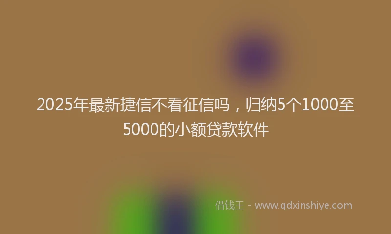 2025年最新捷信不看征信吗，归纳5个1000至5000的小额贷款软件