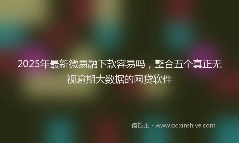 2025年最新微易融下款容易吗，整合五个真正无视逾期大数据的网贷软件