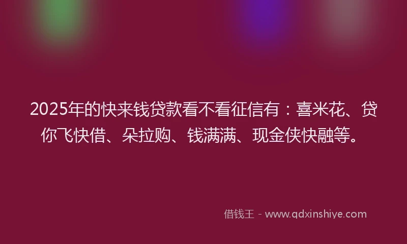 2025年的快来钱贷款看不看征信有：喜米花、贷你飞快借、朵拉购、钱满满、现金侠快融等。