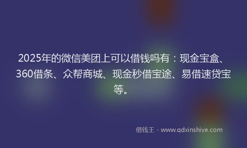 2025年的微信美团上可以借钱吗有：现金宝盒、360借条、众帮商城、现金秒借宝途、易借速贷宝等。