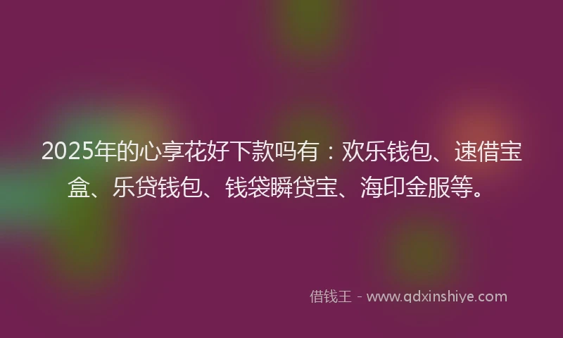 2025年的心享花好下款吗有：欢乐钱包、速借宝盒、乐贷钱包、钱袋瞬贷宝、海印金服等。
