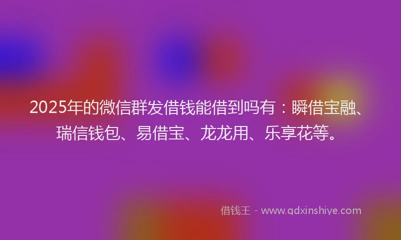 2025年的微信群发借钱能借到吗有：瞬借宝融、瑞信钱包、易借宝、龙龙用、乐享花等。