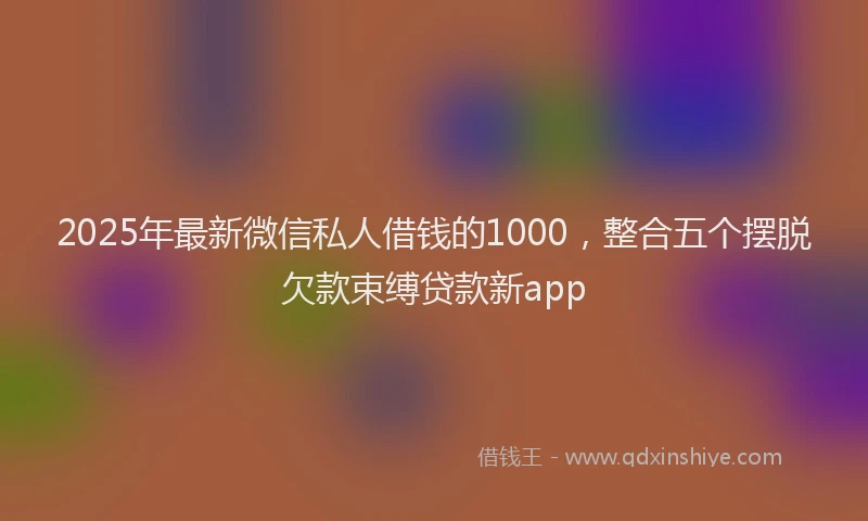 2025年最新微信私人借钱的1000，整合五个摆脱欠款束缚贷款新app