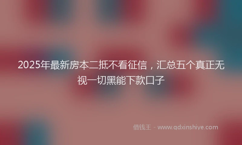 2025年最新房本二抵不看征信，汇总五个真正无视一切黑能下款口子