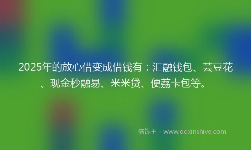2025年的放心借变成借钱有：汇融钱包、芸豆花、现金秒融易、米米贷、便荔卡包等。