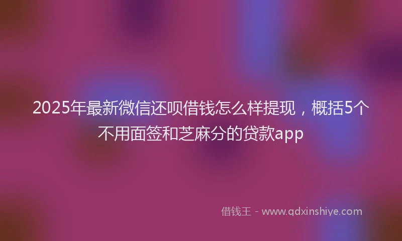 2025年最新微信还呗借钱怎么样提现，概括5个不用面签和芝麻分的贷款app