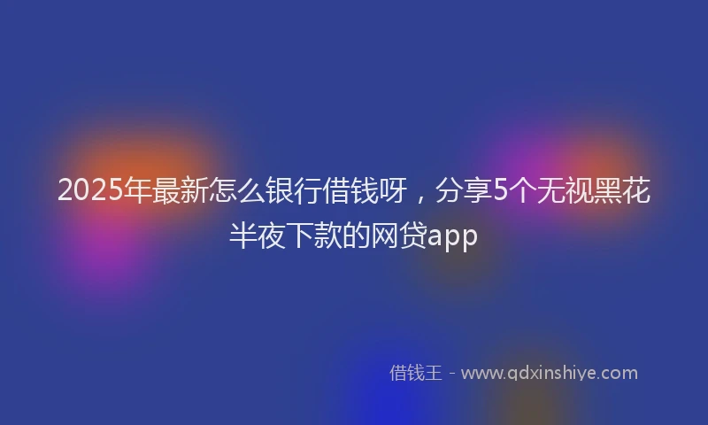 2025年最新怎么银行借钱呀，分享5个无视黑花半夜下款的网贷app