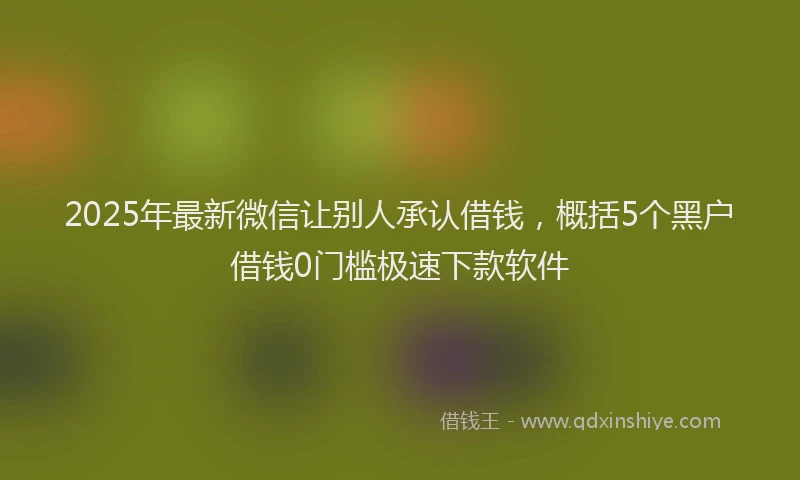 2025年最新微信让别人承认借钱，概括5个黑户借钱0门槛极速下款软件