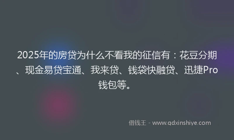2025年的房贷为什么不看我的征信有：花豆分期、现金易贷宝通、我来贷、钱袋快融贷、迅捷Pro钱包等。