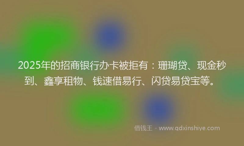 2025年的招商银行办卡被拒有：珊瑚贷、现金秒到、鑫享租物、钱速借易行、闪贷易贷宝等。