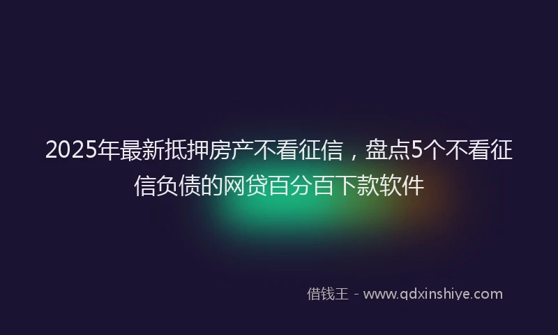 2025年最新抵押房产不看征信，盘点5个不看征信负债的网贷百分百下款软件