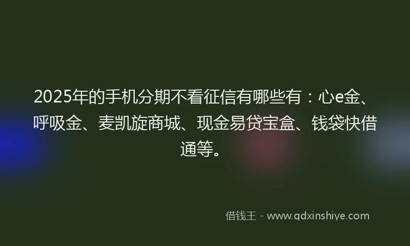 2025年的手机分期不看征信有哪些有：心e金、呼吸金、麦凯旋商城、现金易贷宝盒、钱袋快借通等。