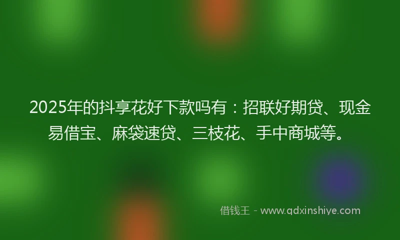 2025年的抖享花好下款吗有：招联好期贷、现金易借宝、麻袋速贷、三枝花、手中商城等。