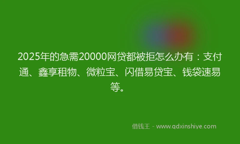 2025年的急需20000网贷都被拒怎么办有：支付通、鑫享租物、微粒宝、闪借易贷宝、钱袋速易等。