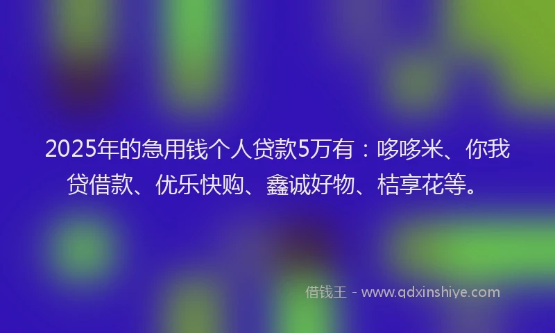 2025年的急用钱个人贷款5万有：哆哆米、你我贷借款、优乐快购、鑫诚好物、桔享花等。