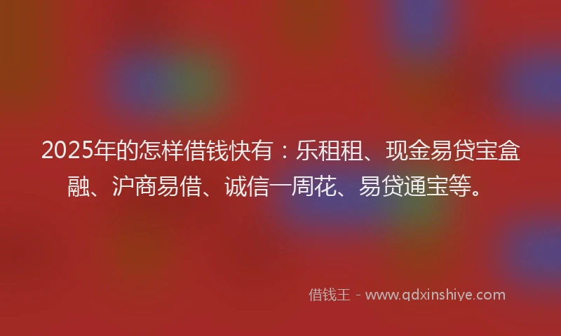 2025年的怎样借钱快有：乐租租、现金易贷宝盒融、沪商易借、诚信一周花、易贷通宝等。