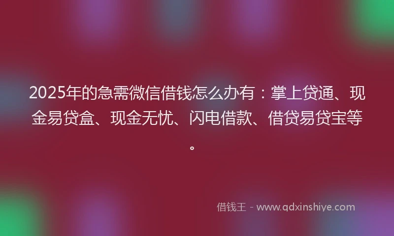 2025年的急需微信借钱怎么办有：掌上贷通、现金易贷盒、现金无忧、闪电借款、借贷易贷宝等。