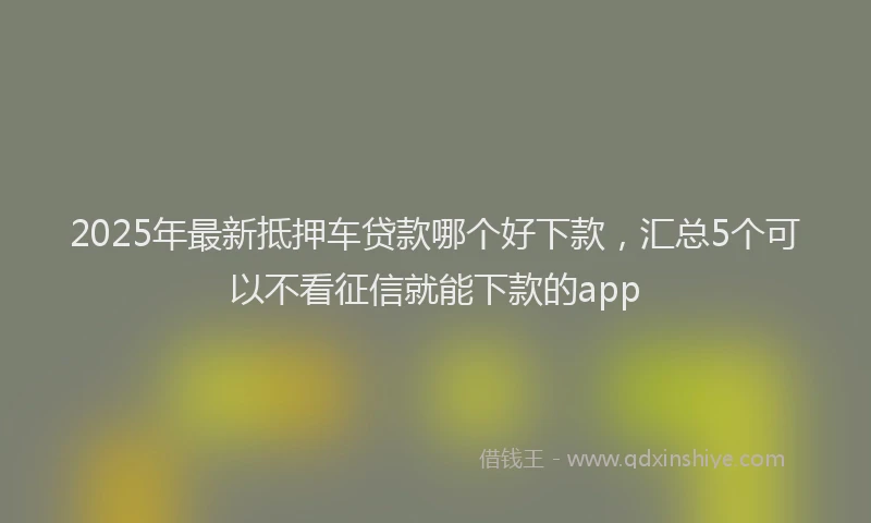2025年最新抵押车贷款哪个好下款，汇总5个可以不看征信就能下款的app