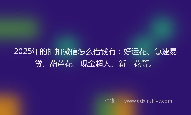 2025年的扣扣微信怎么借钱有：好运花、急速易贷、葫芦花、现金超人、新一花等。
