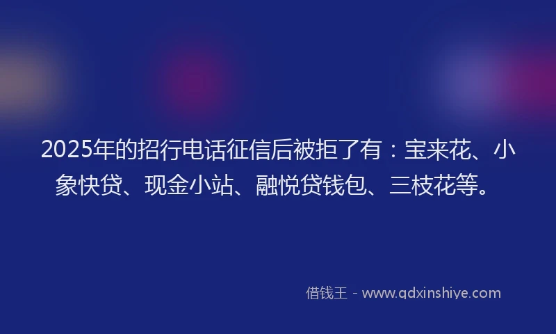 2025年的招行电话征信后被拒了有：宝来花、小象快贷、现金小站、融悦贷钱包、三枝花等。