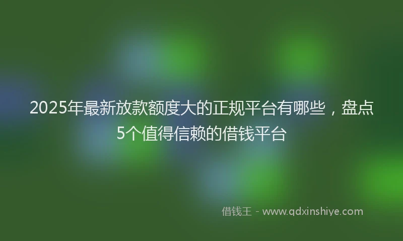 2025年最新放款额度大的正规平台有哪些，盘点5个值得信赖的借钱平台