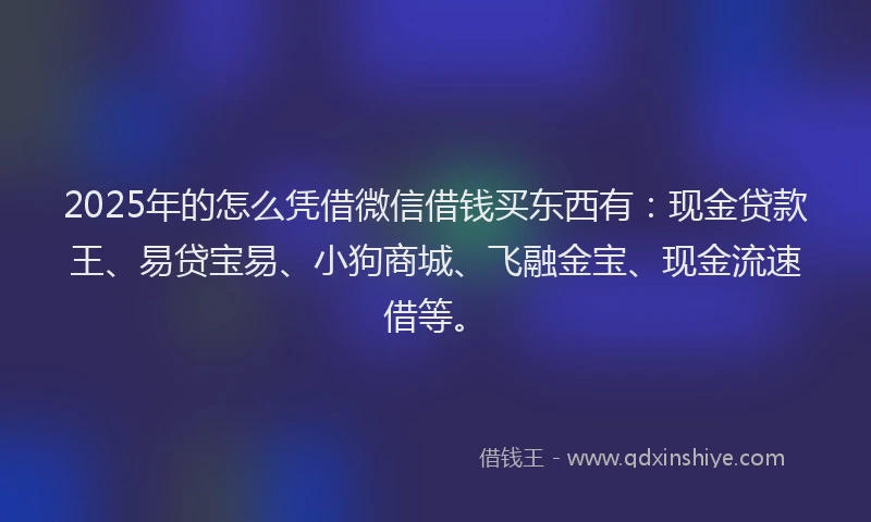 2025年的怎么凭借微信借钱买东西有：现金贷款王、易贷宝易、小狗商城、飞融金宝、现金流速借等。