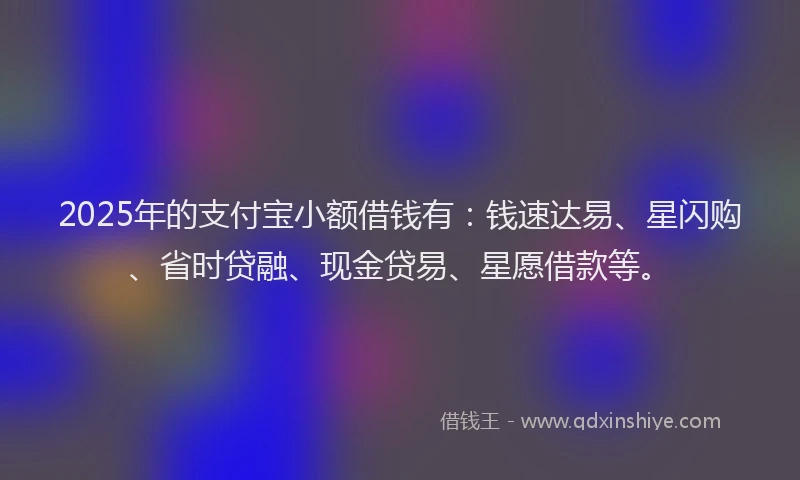 2025年的支付宝小额借钱有：钱速达易、星闪购、省时贷融、现金贷易、星愿借款等。