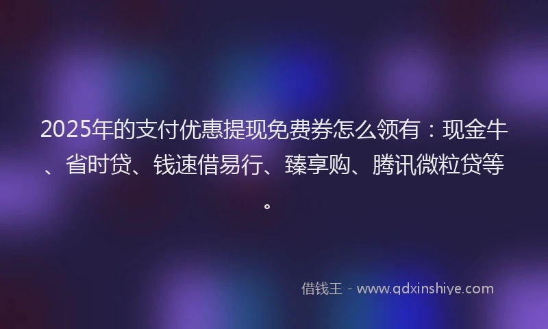 2025年的支付优惠提现免费券怎么领有：现金牛、省时贷、钱速借易行、臻享购、腾讯微粒贷等。