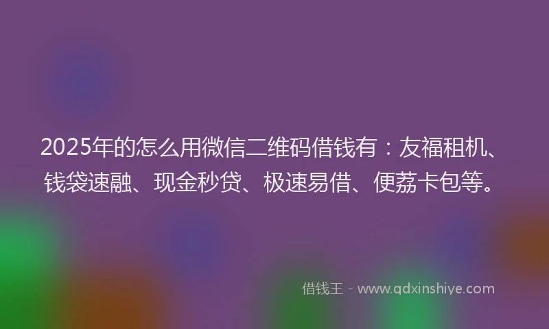 2025年的怎么用微信二维码借钱有：友福租机、钱袋速融、现金秒贷、极速易借、便荔卡包等。