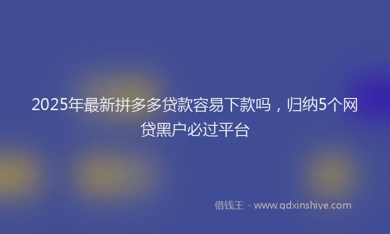 2025年最新拼多多贷款容易下款吗，归纳5个网贷黑户必过平台
