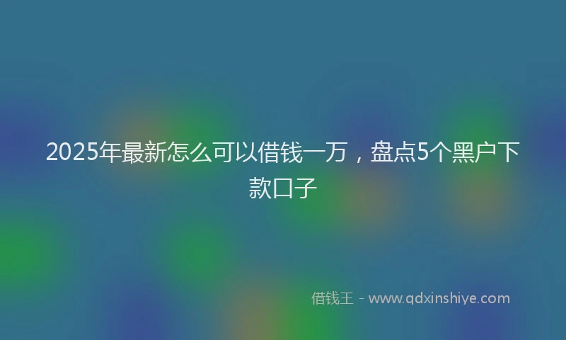 2025年最新怎么可以借钱一万，盘点5个黑户下款口子