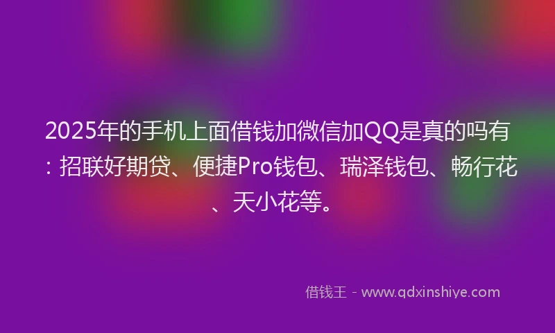 2025年的手机上面借钱加微信加QQ是真的吗有：招联好期贷、便捷Pro钱包、瑞泽钱包、畅行花、天小花等。
